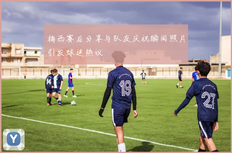 梅西赛后分享与队友庆祝瞬间照片引发球迷热议
