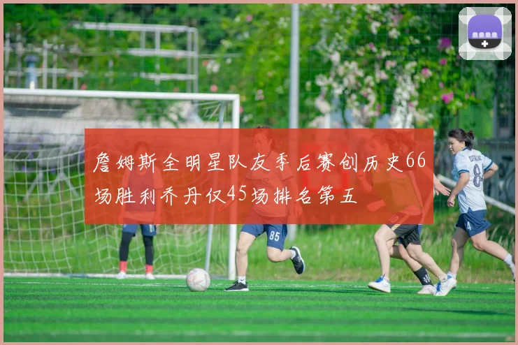 詹姆斯全明星队友季后赛创历史66场胜利乔丹仅45场排名第五