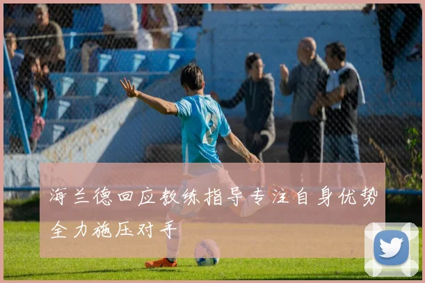 海兰德回应教练指导专注自身优势全力施压对手