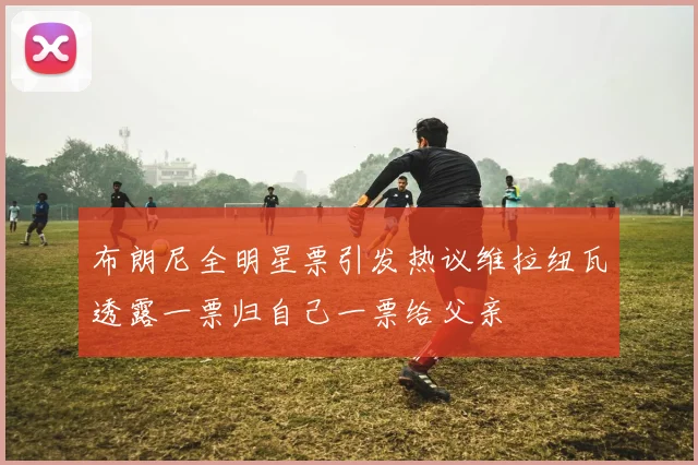 布朗尼全明星票引发热议维拉纽瓦透露一票归自己一票给父亲