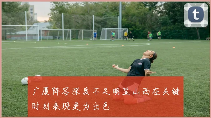 广厦阵容深度不足明显山西在关键时刻表现更为出色