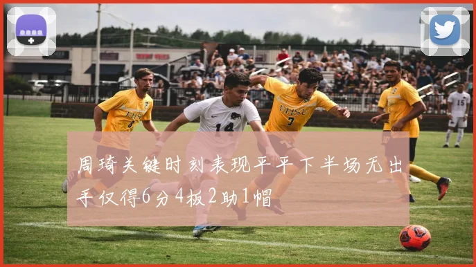 周琦关键时刻表现平平下半场无出手仅得6分4板2助1帽