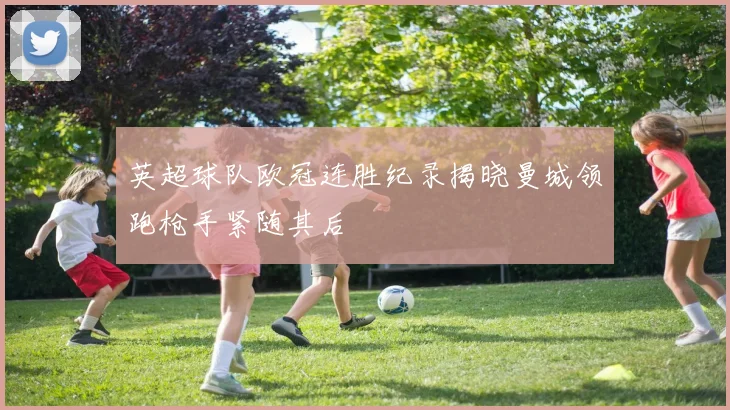 英超球队欧冠连胜纪录揭晓曼城领跑枪手紧随其后