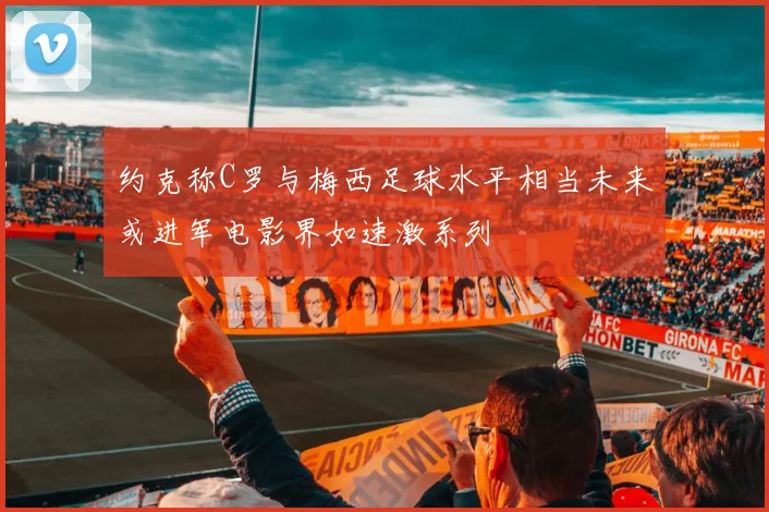 约克称C罗与梅西足球水平相当未来或进军电影界如速激系列