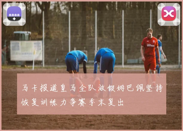马卡报道皇马全队放假姆巴佩坚持恢复训练力争赛季末复出