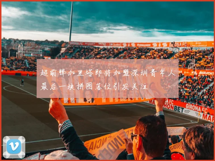 超前锋加里塔即将加盟深圳青年人最后一块拼图落位引发关注