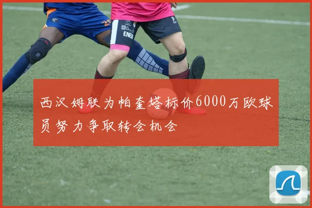西汉姆联为帕奎塔标价6000万欧球员努力争取转会机会