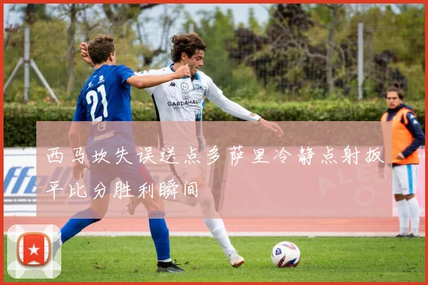 西马坎失误送点多萨里冷静点射扳平比分胜利瞬间